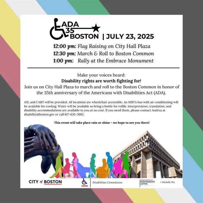 ADA 35 Boston July 23, 2025. 12:00 pm: Flag Raising on City Hall Plaza. 12:30 pm: March & Roll to Boston Common. 1:00 pm: Rally at the Embrace Monument. Make your voices heard: Disability rights are worth fighting for! Join us on City Hall Plaza to march and roll to the Boston Common in honor of the 35th anniversary of the Americans with Disabilities Act (ADA).ASL and CART will be provided. All locations are wheelchair accessible. An MBTA bus with air conditioning will be available for cooling. Water will be available so bring a bottle for refills. Interpretation, translation, and disability accommodations are available to you at no cost. If you need them, please contact Andrea at disability@boston.gov or call 617-635-3682. This event will take place rain or shine - we hope to see you there! Decorative images on the flyer include the disability pride flag, Boston City Hall, The Embrace Monument and colorful silhouettes of people with disabilities. Logos on flyer include; City of Boston