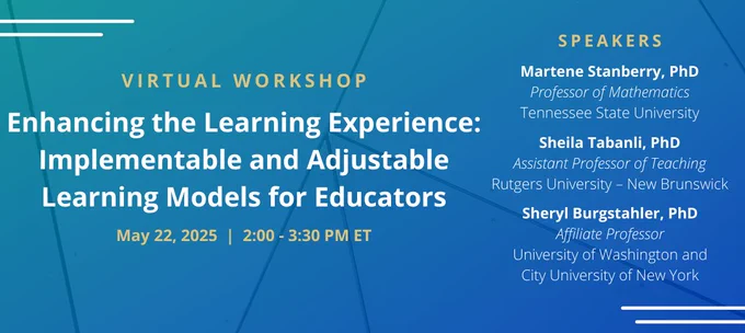 Promotional banner that reads "Virtual Workshop; Enhancing the Learning Experience: Implementable and Adjustable Learning Models for Educators; May 22, 2025 | 2:00 - 3:30 PM ET; Speakers; Martene Stanberry, PhD, Professor of Mathematics, Tennessee State University; Sheila Tabanli, PhD, Assistant Professor of Teaching, Rutgers University - New Brunswick; Sheryl Burgstahler, PhD, Affiliate Professor, University of Washington and City University of New York"