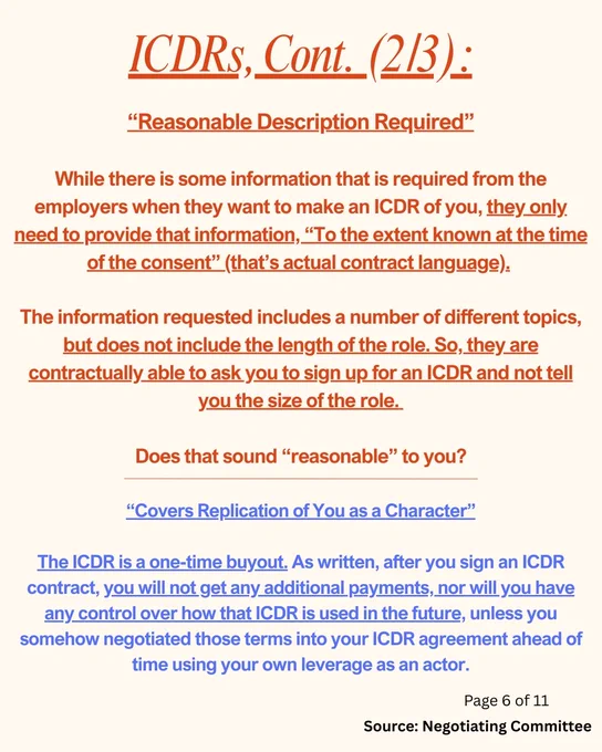 ICDRs, Cont. (2/3):
“Reasonable Description Required”

While there is some information that is required from the employers when they want to make an ICDR of you, they only need to provide that information, “To the extent known at the time of the consent” (that’s actual contract language). 

The information requested includes a number of different topics, but does not include the length of the role. So, they are contractually able to ask you to sign up for an ICDR and not tell you the size of the role. 

Does that sound “reasonable” to you?

“Covers Replication of You as a Character”

The ICDR is a one-time buyout. As written, after you sign an ICDR contract, you will not get any additional payments, nor will you have any control over how that ICDR is used in the future, unless you somehow negotiated those terms into your ICDR agreement ahead of time using your own leverage as an actor.
