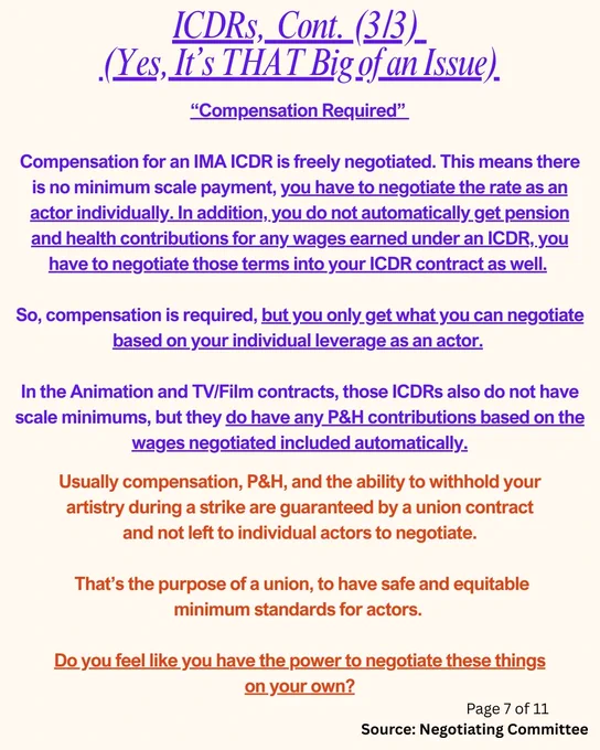 ICDRs,  Cont. (3/3) 
(Yes, It’s THAT Big of an Issue)
“Compensation Required” 

Compensation for an IMA ICDR is freely negotiated. This means there is no minimum scale payment, you have to negotiate the rate as an actor individually. In addition, you do not automatically get pension and health contributions for any wages earned under an ICDR, you have to negotiate those terms into your ICDR contract as well. 

So, compensation is required, but you only get what you can negotiate based on your individual leverage as an actor. 

In the Animation and TV/Film contracts, those ICDRs also do not have scale minimums, but they do have any P&H contributions based on the wages negotiated included automatically.
Usually compensation, P&H, and the ability to withhold your artistry during a strike are guaranteed by a union contract and not left to individual actors to negotiate.

That’s the purpose of a union, to have safe and equitable minimum standards for actors.