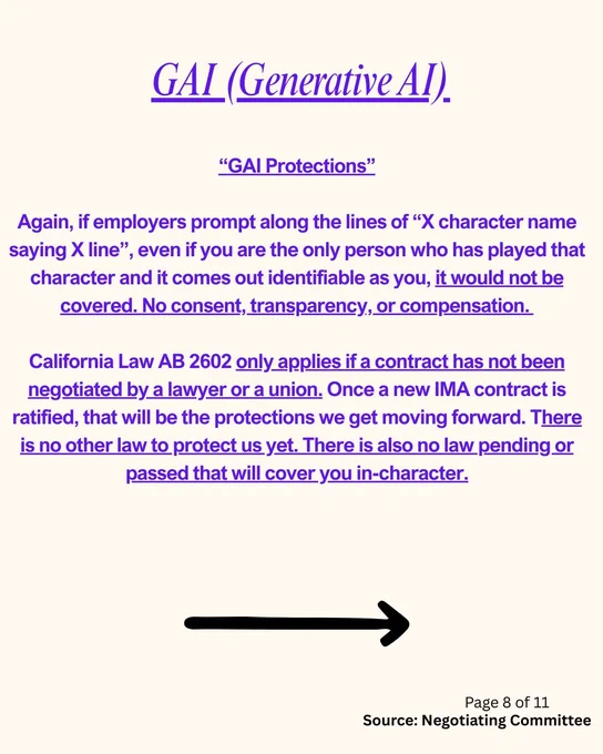 GAI (Generative AI)

“GAI Protections”

Again, if employers prompt along the lines of “X character name saying X line”, even if you are the only person who has played that character and it comes out identifiable as you, it would not be covered. No consent, transparency, or compensation. 

California Law AB 2602 only applies if a contract has not been negotiated by a lawyer or a union. Once a new IMA contract is ratified, that will be the protections we get moving forward. There is no other law to protect us yet. There is also no law pending or passed that will cover you in-character.