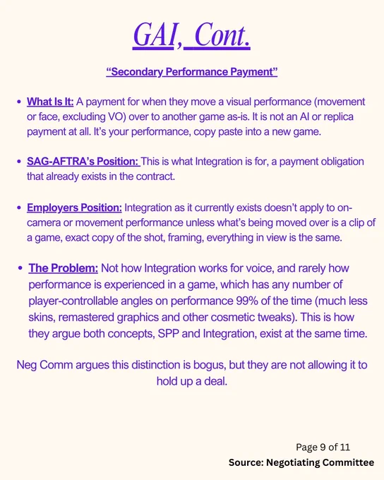 “Secondary Performance Payment”

What Is It: A payment for when they move a visual performance (movement or face, excluding VO) over to another game as-is. It is not an AI or replica payment at all. It’s your performance, copy paste into a new game. 

SAG-AFTRA’s Position: This is what Integration is for, a payment obligation that already exists. 

Employers Position: Integration as it currently exists doesn’t apply to on-camera or movement performance unless what’s being moved over is a clip of a game, exact copy of the shot, framing, everything in view is the same.

Problem: Not how Integration works for voice, and rarely how performance is experienced in a game, which has any number of player-controllable angles on performance 99% of the time (much less skins, remastered graphics and other cosmetic tweaks). This is how they argue both concepts, SPP and Integration, exist at the same time. 

Neg Comm argues this distinction is bogus, but they are not allowing it to hold up a deal.