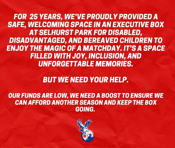 For 25 years, we've proudly provided a safe, welcoming space in an executive box at Selhurst Park for disabled, disadvantaged, and bereaved children to enjoy the magic of a match day. It's a space filled with joy, inclusion, and unforgettable memories but we need your help. Our funds are low, we need a boost to ensure we can afford another season and keep the box going.