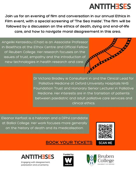 Join us for an evening of film and conversation in our annual Ethics in Film event, with a special screening of ‘The Sea Inside’. The film will be followed by a discussion on the ethics of death, dying and end-of-life care, and how to navigate moral disagreement in this area. Panellist bios- 1) Angeliki Kerasidou (Chair) is an Associate Professor in Bioethics at the Ethox Centre and Official Fellow of Reuben College. Her research focuses on the issues of trust, empathy and the introduction of new technologies in health research and care. 2) Dr Victoria Bradley is Consultant in and the Clinical Lead for Palliative Medicine at Oxford University Hospitals NHS Foundation Trust and Honorary Senior Lecturer in Palliative Medicine. Her interests are in the transition of patients between paediatric and adult palliative care services and clinical ethics. 3) Eleanor Kerfoot is a historian and a DPhil candidate at Balliol College. Her work focuses more generally on the history of death and its me