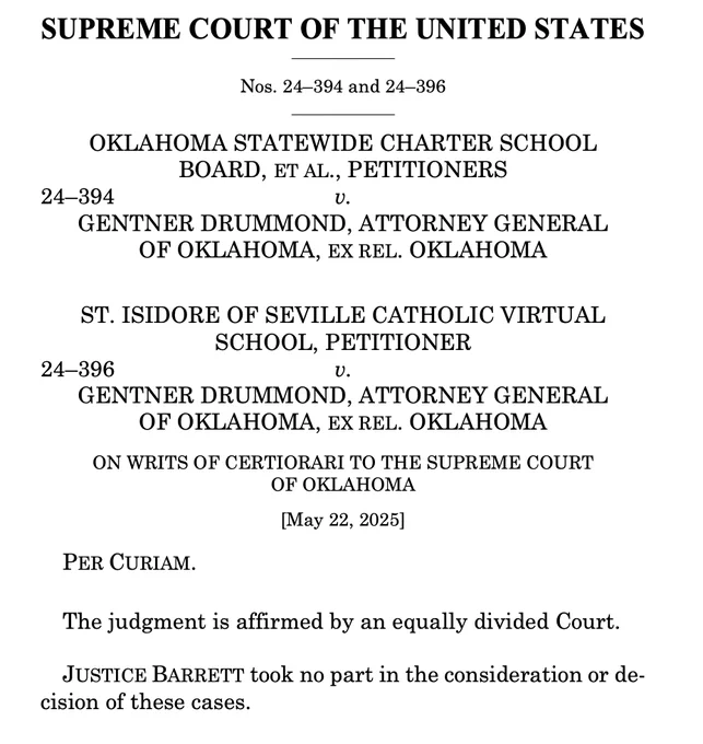SUPREME COURT OF THE UNITED STATES
Nos. 24–394 and 24–396
OKLAHOMA STATEWIDE CHARTER SCHOOL
BOARD, ET AL., PETITIONERS
24–394 v.
GENTNER DRUMMOND, ATTORNEY GENERAL
OF OKLAHOMA, EX REL. OKLAHOMA
ST. ISIDORE OF SEVILLE CATHOLIC VIRTUAL
SCHOOL, PETITIONER
24–396 v.
GENTNER DRUMMOND, ATTORNEY GENERAL
OF OKLAHOMA, EX REL. OKLAHOMA
ON WRITS OF CERTIORARI TO THE SUPREME COURT
OF OKLAHOMA
[May 22, 2025]
PER CURIAM.
The judgment is affirmed by an equally divided Court.
 JUSTICE BARRETT took no part in the consideration or decision of these cases. 