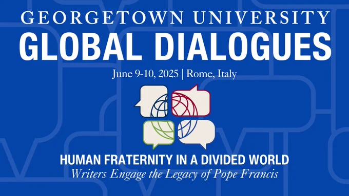 Georgetown University Global Dialogues. June 9-10, 2025. Rome, Italy. Human Fraternity in a Divided World: Writers Engage the Legacy of Pope Francis. 