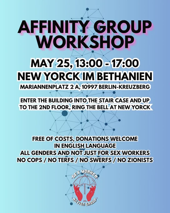 💥Announcement! Sunday 25.05.2025💥

✊🏾🔥Affinity Group Workshop!🔥✊🏾

Sunday, 25.05.2025 | 01:00 pm | New Yorck Bethanien Mariannenplatz 2a 10997 Berlin

Arrival: U1, U3, U8 Kottbusser Tor | Bus 140 Mariannenplatz | Bus 147 Adalbertstraße | M29 Rio-Reiser-Platz

📣Call: https://asanb.noblogs.org/?p=11566 - @swactiongroup_berlin

#b2505 #AffinityGroup

Affinity Group Workshop!

Save the date and come along with your friends!

On 25 May at New Yorck in Bethanien. The workshop is open to (almost) everyone, no matter what gender, sx worker or not and no matter what experience you have with political struggles.

As this time we will focus on specific techniques to make you and your friends stronger in action, there will be something for everyone.

This workshop is NOT ONLY for demonstrations, but for all actions and activities.

If you can't find the room, send us a message here @swactiongroup_berlin.