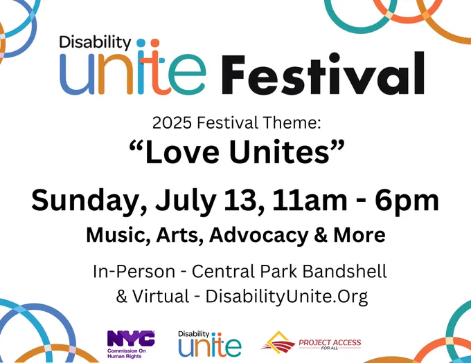 Festival flyer with the words "Disability Unite Festival 2025 Festival Theme: Love Unites Sunday, July 13, 11 am to 6 pm Music, Arts, Advocacy & More. In - person Central Park Bandshell & Virtual - DisabilityUnite.Org" centered on a white background and the logos for NYC Commission On Human Rights, Disability Unite, and Project Access For All at the bottom.