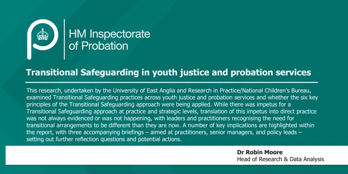 A quote from Head of Research and Data Analysis Robin Moore which says "Transitional Safeguarding in youth justice and probation services. This research, undertaken by the University of East Anglia and Research in Practice/National Children’s Bureau, examined Transitional Safeguarding practices across youth justice and probation services and whether the six key principles of the Transitional Safeguarding approach were being applied. While there was impetus for a Transitional Safeguarding approach at practice and strategic levels, translation of this impetus into direct practice was not always evidenced or was not happening, with leaders and practitioners recognising the need for transitional arrangements to be different than they are now. A number of key implications are highlighted within the report, with three accompanying briefings – aimed at practitioners, senior managers, and policy leads – setting out further reflection questions and potential actions."