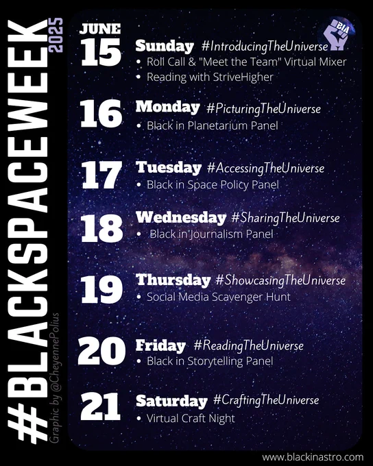 Image promoting #BlackSpaceWeek 2025, scheduled for June 15–21. Each day has a theme and event:
	•	June 15, Sunday: #IntroducingTheUniverse – Virtual mixer and reading with StriveHigher
	•	June 16, Monday: #PicturingTheUniverse – Black in Planetarium Panel
	•	June 17, Tuesday: #AccessingTheUniverse – Black in Space Policy Panel
	•	June 18, Wednesday: #SharingTheUniverse – Black in Journalism Panel
	•	June 19, Thursday: #ShowcasingTheUniverse – Social Media Scavenger Hunt
	•	June 20, Friday: #ReadingTheUniverse – Black in Storytelling Panel
	•	June 21, Saturday: #CraftingTheUniverse – Virtual Craft Night
Background features a starry sky. Logo includes a purple raised fist with “BIA.” Graphic by @CheyennePolius, website: www.blackinastro.com.