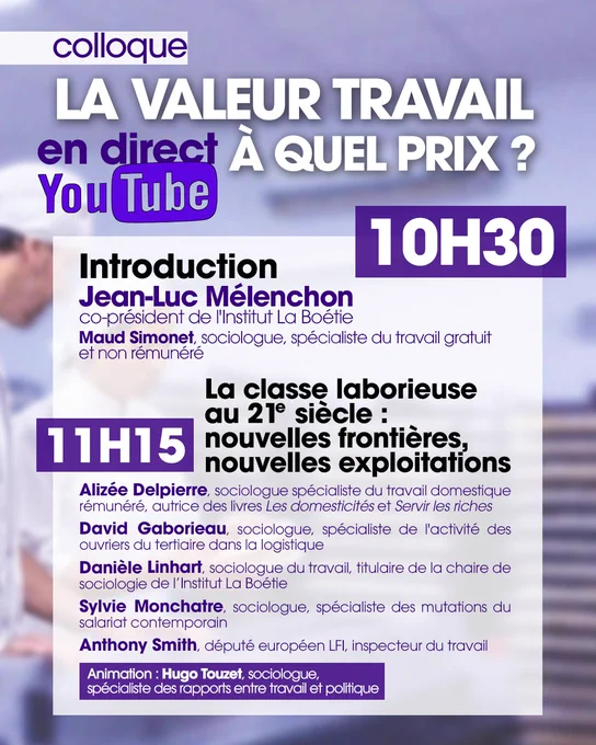 Colloque Institut La Boétie - « La valeur travail, à quel prix ? ». En direct sur YouTube à 10h30. Introduction par Jean-Luc Mélenchon et Maud Simonet. Première table ronde « La classe laborieuse au 21ᵉ siècle : nouvelles frontières, nouvelles exploitations ». Avec Alizée Delpierre, David Gaborieau, Danièle Linhart, Sylvie Monchatre et Anthony Smith. Animation par Hugo Touzet