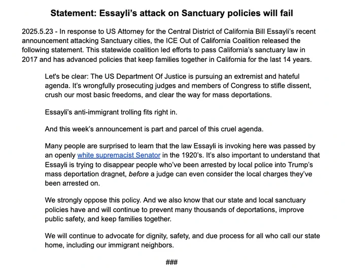 Let's be clear: The US Department Of Justice is pursuing an extremist and hateful agenda. It’s wrongfully prosecuting judges and members of Congress to stifle dissent, crush our most basic freedoms, and clear the way for mass deportations. Essayli’s anti-immigrant trolling fits right in. 
And this week’s announcement is part and parcel of this cruel agenda. 
Many people are surprised to learn that the law Essayli is invoking here was passed by an openly white supremacist Senator in the 1920’s. It’s also important to understand that Essayli is trying to disappear people who’ve been arrested by local police into Trump’s mass deportation dragnet, before a judge can even consider the local charges they’ve been arrested on.  We strongly oppose this policy. And we also know that our state & local sanctuary policies have and will continue to prevent many thousands of deportations, improve public safety, & keep families together.  We will continue to advocate for dignity, safety, & due process