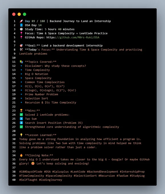 🚀 Day 89 / 180 | Backend Journey to Land an Internship  
📘 DSA Day 14  
🕒 Study Time: 5 hours 40 minutes  
📍 Focus: Time & Space Complexity   LeetCode Practice  
📍 GitHub Repo: https://github.com/M0rs-Ruki/DSA  

🎯 **Goal:** Land a backend development internship  
🛠️ **Today's Focus:** Understanding Time & Space Complexity and practicing 
LeetCode problems  

📚 **Topics Covered:**  
🔹 Disclaimer: Why study these concepts?  
🔹 Time Complexity  
🔹 Big O Notation  
🔹 Space Complexity  
🔹 Common Time Complexities  
🔹 O(1), O(n), O(n²), O(n³)  
🔹 O(logn), O(nlogn), O(2ⁿ), O(n!)  
🔹 Prime Number Problem  
🔹 Selection Sort  
🔹 Recursion & Its Time Complexity  

🏆 **Wins:**  
✅ Solved 2 LeetCode problems:  
1️⃣ Two Sum  
2️⃣ Search Insert Position (Problem 35)  
✅ Strengthened core understanding of algorithmic complexity  

💡 **Lesson Learned:**  
Today gave me a strong foundation in analyzing how efficient a program is. 
Solving problems like Two Sum with time complexity i