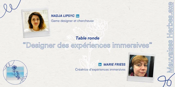 "Mauvaises Herbes.exe
Table ronde
""Designer des expériences immersives""

InvitéEs
MARIE FRIESS (à retrouver sur Linkedin)
Créatrice d'expériences immersives
NADJA LIPSYC (à retrouver sur Linkedin)
Game designer et chercheuse
"