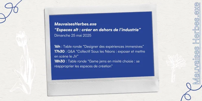 MauvaisesHerbes.exe
"Espaces alt : créer en dehors de l'industrie"
Dimanche 25 mai 2025
16h : Table ronde "Designer des expériences immersives" 
17h30 : Q&A "Collectif Sous les Néons : exposer et mettre en scène le JV"
18h30 : Table ronde "Game jams en mixité choisie : se réapproprier les espaces de création"