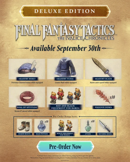 Final Fantasy Tactics - The Ivalice Chronicles Deluxe Edition. Available September 30th. Contains Akademy Beret (prevents charmed status while equipped), Akademy Tunic (grants Shell while equipped), Akademy Blade (raises unit's speed while equipped), Ring of Aptitude (boosts JP earned while equipped), red and black equipment for Ramza, and 10 phoenix downs. Standard digital pre-orders will receive spiked boots, 10 high potions, white equipment for Ramza, 10 ethers, and a mythril knife.