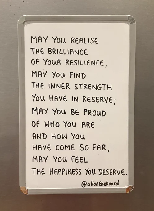 May you realise the brilliance of your resilience, may you find the inner strength you have in reserve; may you be proud of who you are and how you have come so far, may you feel the happiness you deserve