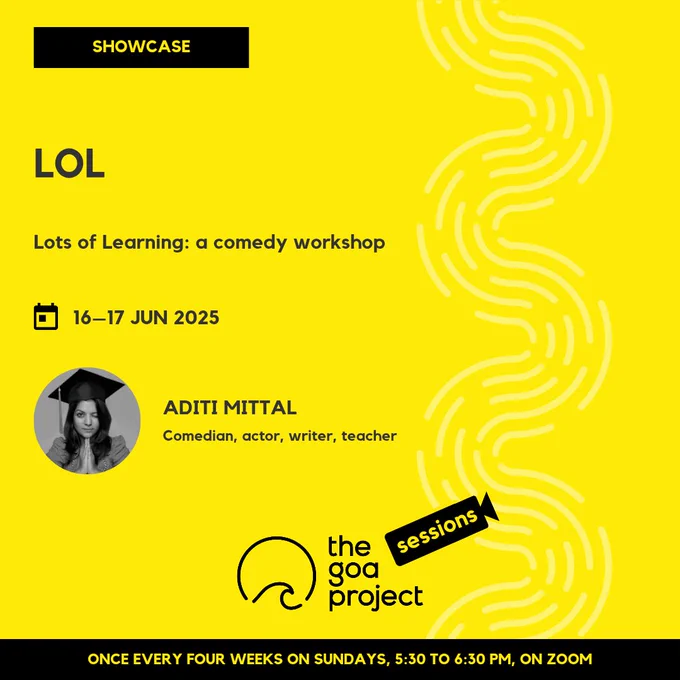 On a yellow background, a faint wave pattern runs down the right side.
On top, in a yellow rectangle: Showcase
Below, the headline: L.O.L.
Below, a subhead: Lots Of Learning: a comedy workshop
Next, the session date: 16–17 June
Next, a circular window, framing a portrait of the presenter, and a name: Aditi Mittal
And below that, a descriptor: Comedian, actor, writer, teacher
Below, at centre, the logotype for The Goa Project Sessions, which has the words ‘The Goa Project’ in white text next to a stylised sunset-and-water image, and next to that, the word ‘Sessions’ within a stylised video camera image.
In a black strip at the bottom: Once every four weeks on Sundays, 5:30 p.m. to 6:30 p.m. IST, on Zoom.
