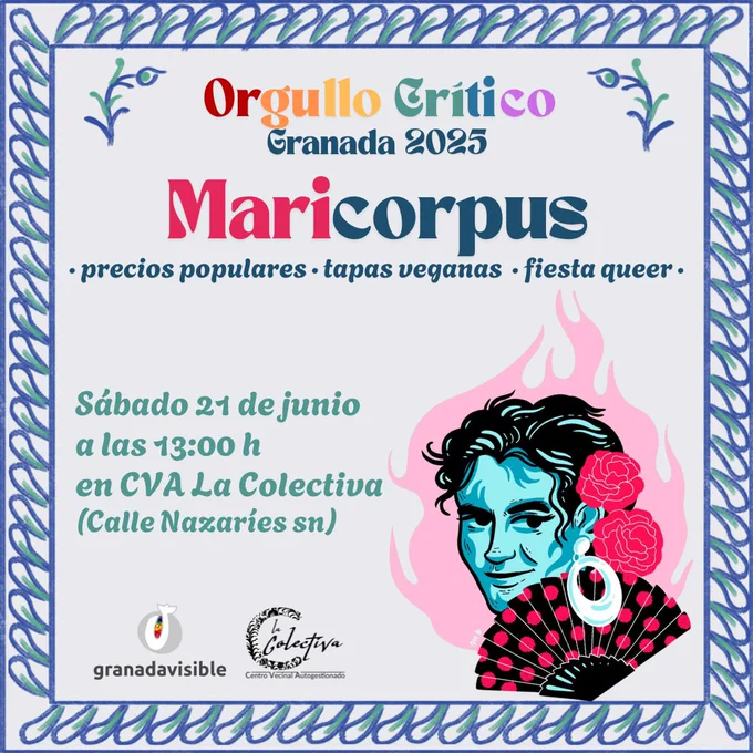 ALT TEXT
Cartel con fondo azul clarito y un marco que recuerda a la cerámica de fajalauza con azul y verde. 
En letras arcoiris dice Orgullo Crítico, en letras azules Granada 2025.

En letras rosas y azules dice: Maricorpus. Abajo en letras mas pequeñas pone "Precios populares, tapas veganas y fiesta queer"

En letras verdes pone sábado 21 de junio a las 13:00 horas en la Colectiva, calle nazaríes.

A la derecha hay una ilustración de Lorca con una llamarada rosa de fondo.

Abajo a la izquierda están los logos de Granada Visible y La Colectiva