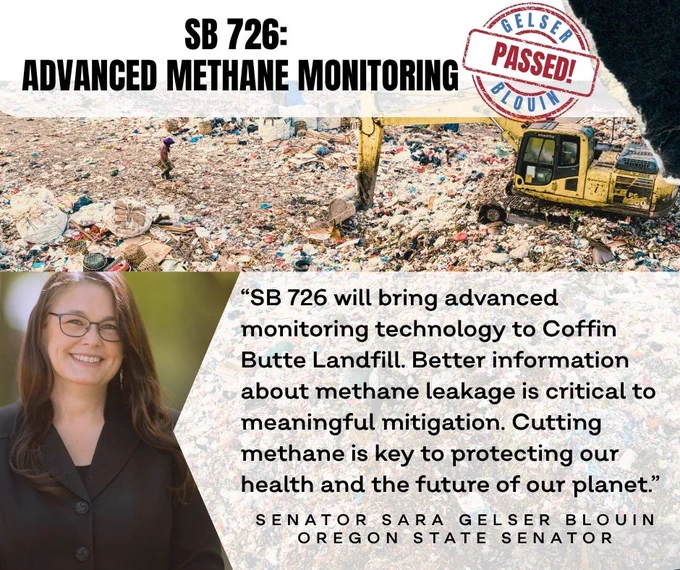 The background is a photograph of a landfill with a yellow tractor sorting through garbage.  The title on the top reads "SB 726: Advanced Methane Monitoring."  Next to that is a stamp that says "Passed!"   Below is a headshot of a white woman with dark hair and glasses in a back suit.  A quote reads:  "SB 726 will bring advanced monitoring technology to Coffin Butte Landfill.  Better information about methane leakage is critical to meaningful mitigation.  Cutting methane is key to protecting our health and the future of our planet".   Senator Sara Gelser Blouin, Oregon State Senator
