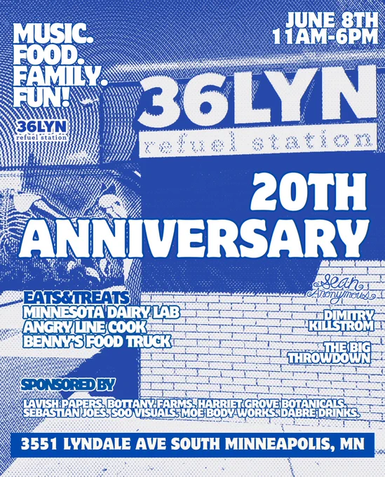 Event poster for 36Lyn’s 20th anniversary celebration: MUSIC.
FOOD FAMLY.
FUN:
36LYN
refuel station
JUNE 8TH 11AM 6PM
36LYN
X%
冬
20TH
ANNIVERSARY
EATS&TREATS
MINNESOTA DAIRY LAB
ANGRY LINE COOK
BENNES FOOD TRUCKT
Anonymouse
DIM URYA
KILLSTROM
G
THROWDOWN
SPONSORED BY
3551 LYNDALE AVE SOUTH MINNEAPOLIS, MN