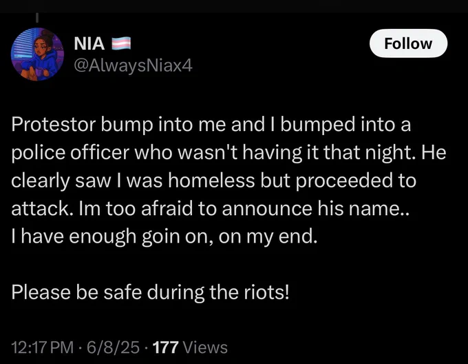 NIA
@AlwaysNiax4

Protestor bump into me and I bumped into a police officer who wasn't having it that night. He clearly saw I was homeless but proceeded to attack. Im too afraid to announce his name..
I have enough goin on, on my end.

Please be safe during the riots!

12:17 PM • 6/8/25 • 177 Views