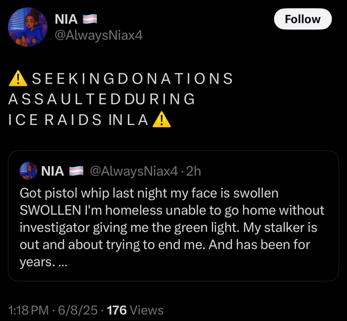 NIA @AlwaysNiax4

! SEEKINGDONATIONS ASSAULTEDDURING ICE RAIDS INLA!

(Quote Tweet from) 
NIA @AlwaysNiax4•2h
Got pistol whip last night my face is swollen
SWOLLEN I'm homeless unable to go home without investigator giving me the green light. My stalker is out and about trying to end me. And has been for years....
1:18 PM • 6/8/25 • 176 Views