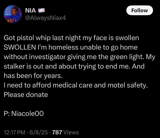 NIA @AlwaysNiax4

Got pistol whip last night my face is swollen
SWOLLEN l'm homeless unable to go home without investigator giving me the green light. My stalker is out and about trying to end me. And has been for years.

I need to afford medical care and motel safety.
Please donate

P: Niacole00

12:17 PM • 6/8/25 • 787 Views