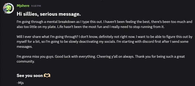 Screenshot of Mj's Discord message saying:
"Hi sillies, serious message. I'm going through a mental breakdown as I type this out. I haven't been feeling the best, there's been too much and too little on my plate. Life hasn't been the most fun and I really need to stop running from it.

Will I ever share what I'm going through? I don't know, definitely not right now. I want to be able to figure this out by myself for a bit, so I'm going to be slowly deactivating my socials. I'm starting with discord first after I send some messages.

I'm going to miss you guys. Good luck with everything. Cheering y'all on always. Thank you for being such a great community.

See you soon
-Mjs"