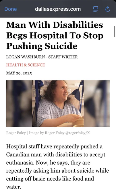Screenshot of a Dallas examiner article. There’s a Photo of a man in a hospital gown

Text reads Man With Disabilities Begs Hospital To Stop
Pushing Suicide
LOGAN WASHBURN - STAFF WRITER
HEALTH & SCIENCE
MAY 29, 2025
Roger Foley | Image by Roger Foley @rogerfoley/X
Hospital staff have repeatedly pushed a Canadian man with disabilities to accept euthanasia. Now, he says, they are repeatedly asking him about suicide while cutting off basic needs like food and