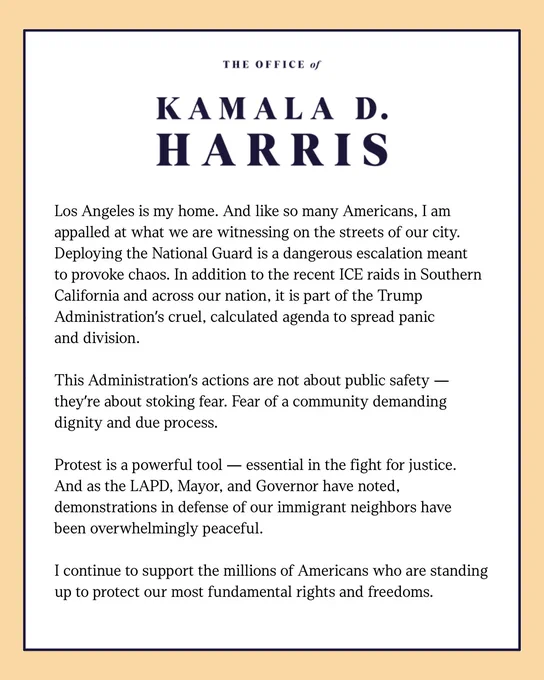 A statement from Kamala D. Harris:

Los Angeles is my home. And like so many Americans, I am appalled at what we are witnessing on the streets of our city. Deploying the National Guard is a dangerous escalation meant to provoke chaos. In addition to the recent ICE raids in Southern California and across our nation, it is part of the Trump Administration’s cruel, calculated agenda to spread panic and division.

This Administration’s actions are not about public safety —they’re about stoking fear. Fear of a community demanding dignity and due process.

Protest is a powerful tool — essential in the fight for justice. And as the LAPD, Mayor, and Governor have noted, demonstrations in defense of our immigrant neighbors have been overwhelmingly peaceful.

I continue to support the millions of Americans who are standing up to protect our most fundamental rights and freedoms.