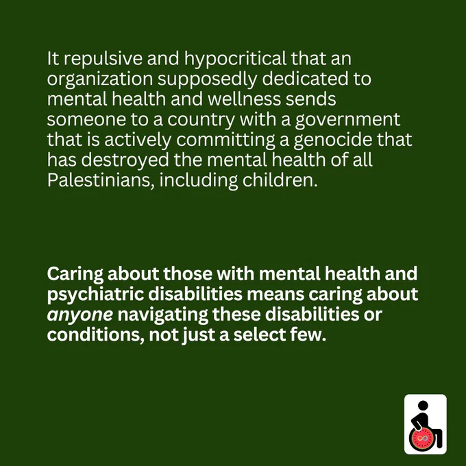 It repulsive and hypocritical that an organization supposedly dedicated to mental health and wellness sends someone to a country with a government that is actively committing a genocide that has destroyed the mental health of all Palestinians, including children. Caring about those with mental health and psychiatric disabilities means caring about anyone navigating these disabilities or conditions, not just a select few.