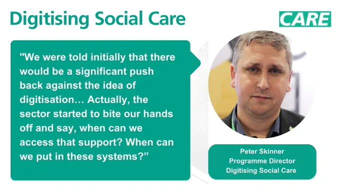 A quote card with digitising social care branding. On the left is a quote from Peter Skinner: "We were told initially that there would be a significant push back against the idea of digitisation… Actually, the sector started to bite our hands off and say, when can we access that support? When can we put in these systems?”. On the right hand side is an image of Peter Skinner smiling, above the words ‘Peter Skinner, Programme Director, Digitising Social Care’.