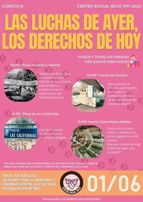 LAS LUCHAS DE AYER, LOS DERECHOS DE HOY
PASEOS Y TODAS LAS PARADAS CON JUEGOS PARA PEQUES
12:00h Plaza de Daoíz y Velarde
Saldremos de la plaza, os contaremos la historia de esa victoria para el barrio y podremos ver un espectáculo de MeetShareDance
12:45h Puente de Pacífico
Aquí veremos el proceso participativo del espacio y podremos disfrutar de una exhibición de Capoeira Angola
13:15h Plaza de las Californias
Con la actuación de El Corofón en su versión callejera
13:45h Huerto Comunitario Adelfas
Visitamos el huerto urbano y haremos un puzle gigante con Mil Colinas. Además, comida de traje (tráete un táper para compartir)
EN CADA PARADA NOS PRESENTARÁN LAS PROPUESTAS DEL ESTUDIO SOBRE EL BARRIO QUE HAN HECHO DESDE EL MÁSTER DE URBANISMO DE LA UPM
TRAS LAS HUELLAS: UN PASEO POR LA MEMORIA Y CELEBRACIÓN DE LAS LUCHAS VECINALES EN RETIRO. 01/06
NUNCA MÁS UN BARRIO SIN NOSOTR@S
CONVOCA CENTRO SOCIAL SECO 1991-2025