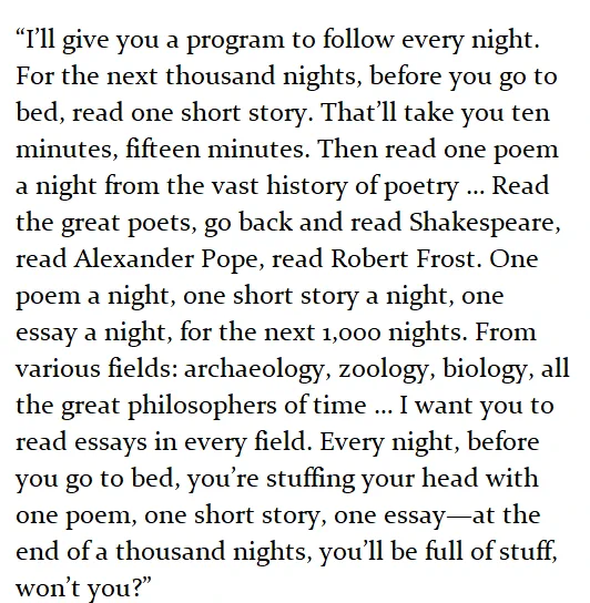 “I’ll give you a program to follow every night. For the next thousand nights, before you go to bed, read one short story. That’ll take you ten minutes, fifteen minutes. Then read one poem a night from the vast history of poetry … Read the great poets, go back and read Shakespeare, read Alexander Pope, read Robert Frost. One poem a night, one short story a night, one essay a night, for the next 1,000 nights. From various fields: archaeology, zoology, biology, all the great philosophers of time … I want you to read essays in every field. Every night, before you go to bed, you’re stuffing your head with one poem, one short story, one essay—at the end of a thousand nights, you’ll be full of stuff, won’t you?” 