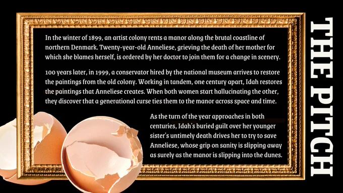 A full golden picture frame against a black background with cracked eggshells in the corner. White text is written inside the picture frame with the pitch: “In the winter of 1899, an artist colony rents a manor along the brutal coastline of northern Denmark. Twenty-year-old Anneliese, grieving the death of her mother for which she blames herself, is ordered by her doctor to join them for a change in scenery. 100 years later, in 1999, a conservator hired by the national museum arrives to restore the paintings from the old colony. Working in tandem, one century apart, Idah restores the paintings that Anneliese creates. When both women start hallucinating the other, they discover that a generational curse ties them to the manor across space and time. As the turn of the year approaches in both centuries, Idah's buried guilt over her younger sister's untimely death drives her to try to save Anneliese, whose grip on sanity is slipping away as surely as the manor is slipping into the dunes.”