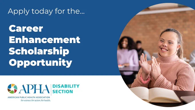 A promotional graphic for a scholarship opportunity. The left side features a solid blue background with white text that reads:
"Apply today for the…
Career Enhancement Scholarship Opportunity"

Below the text is the logo for the American Public Health Association (APHA), accompanied by the words “DISABILITY SECTION.” The APHA logo includes a colorful circular graphic with a blue serif font for “APHA” and a tagline underneath: “American Public Health Association. For science. For action. For health.”

The right side of the image shows a young woman with Down syndrome sitting in a classroom setting, smiling and clapping her hands. She is wearing a light pink turtleneck sweater. There are other students blurred in the background, creating a warm and inclusive atmosphere.