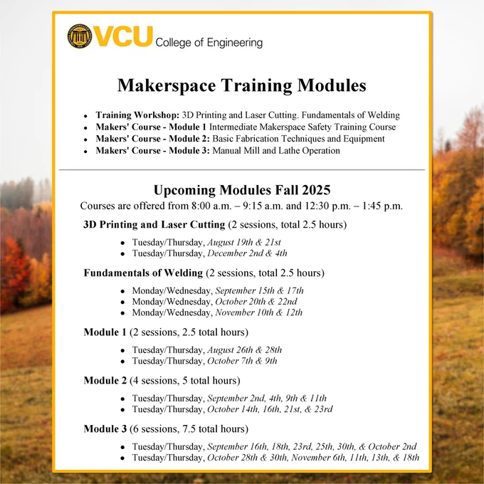 Photo of the Fall Training Modules Schedule with a VCU COE logo and text reading: “Makerspace Training Modules Training Workshop: 3D Printing and Laser Cutting. Fundamentals of Welding, Makers' Course - Module 1: Intermediate Makerspace Safety Training Course, Makers’ Course - Module 2: Basic Fabrication Techniques and Equipment, Makers’ Course - Module 3: Manual Mill and Lathe Operation”, “Upcoming Modules Fall 2025 Courses are offered from 8:00 a.m. - 9:15 a.m. and 12:30 p.m. - 1:45 p.m.”,  “3D Printing and Laser Cutting (2 sessions, total 2.5 hours) Tuesday/Thursday, August 19th & 21st Tuesday/Thursday, December 2nd & 4th” “Fundamentals of Welding (2 sessions, total 2.5 hours) Monday/Wednesday, September 15th & 17th Monday/Wednesday, October 20th & 22nd Monday/Wednesday, November 10th & 12th” “Module 1 (2 sessions. 2.5 total hours) Tuesday/Thursday, August 26th & 28th Tuesday/Thursday, October 7th & 9th” “Module 2 (4 sessions. 5 total hours) Tuesday/Thursday, September 2nd, 4th, 9th