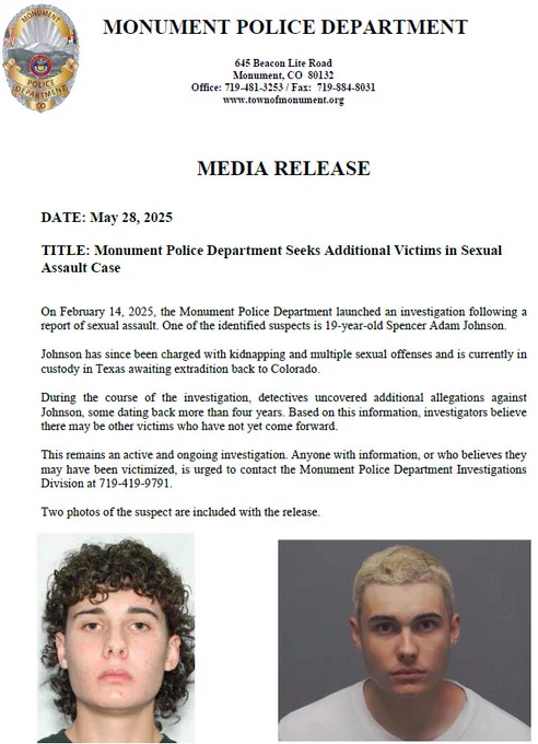 Photos of 19 year-old Spencer, Adam Johnson, and a press release requesting information. On February 14, 2025 the Monument Police Department launched an investigation following a report of sexual assault. One the identified suspects is 19 year-old Spencer Adam Johnson Johnson has since been charged with kidnapping and multiple sexual offenses and is currently in custody in Texas a wedding extradition back to Colorado. During the course of the investigation, detectives uncovered additional allegations against Johnson, some dating back more than four years. Based on this information, investigators believe there may be other victims who have not yet come forward. This remains an active and ongoing investigation. Anyone with information who believes they may have been victimized his urge to contact the Monument Police Department investigations division at 719-419-9791..