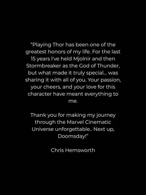 Playing Thor has been one of the greatest honors of my life. For the last 15 years l've held Mjolnir and then Stormbreaker as the God of Thunder, but what made it truly special... was sharing it with all of you. Your passion, your cheers, and your love for this character have meant everything to me.
Thank you for making my journey through the Marvel Cinematic Universe unforgettable.. Next up, Doomsday!