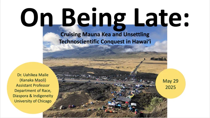 Cover slide from slide deck for Uahikea Maile's upcoming presentation "On Being Late: Cruising Mauna Kea and Unsettling Technoscientific Conquest in Hawaiʻi" tomorrow on May 29, 2025 at Carleton University in Ottawa, Canada. The cover slides depicts this information alongside his biographical details: "Dr. Uahikea Maile (Kanaka Maoli) Assistant Professor of Race, Diaspora & Indigeneity at the University of Chicago". All this text is backgrounded by a solid white slide with a photograph of the 2019 blockade at Mauna Kea from the vantage of Puʻuhuluhulu (taken by Uahikea Maile).