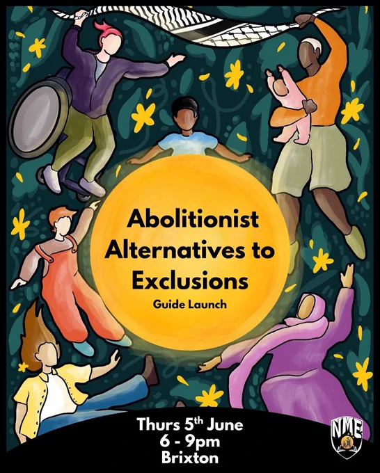 The image shows illustrations of people and children floating. The background of the image is green with leaves and yellow flowers and a keffiyeh. In the middle of the image is a big yellow circle with the words “Abolitionist Alternatives to Exclusions, Guide Launch” written in black. The NME logo is at the bottom right hand corner and in white text at the bottom of the image reads the event details: Thursday 5th June; 6-9pm, Brixton.