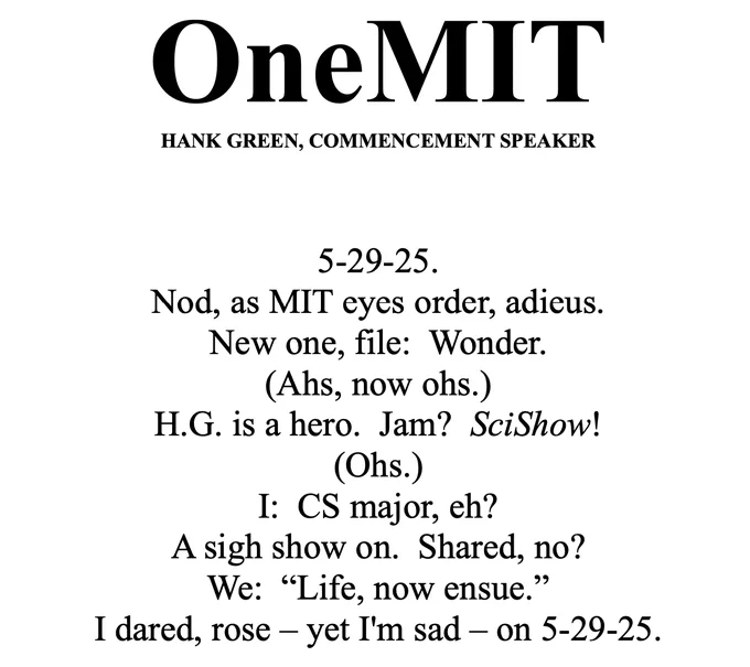 Poem titled “OneMIT Hank Green, Commencement Speaker:” 5-29-25. Nod, as MIT eyes order, adieus. New one, file: Wonder. (Ahs, now ohs.) H.G. is a hero. Jam? SciShow! (Ohs.) I: CS major, eh? A sigh show on. Shared, no? We: ‘Life, now ensue.’ I dared, rose – yet I'm sad – on 5-29-25.