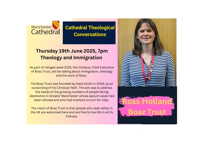Manchester Cathedral

Cathedral Theological Conversations

Thursday 19th June 2025, 7pm Theology and Immigration

As part of refugee week 2025, Ros Holland, Chief Executive of Boaz Trust, will be talking about immigration, theology and the work of Boaz.

The Boaz Trust was founded by Dave Smith in 2004, as an outworking of his Christian faith. The aim was to address the needs of the growing numbers of people facing destitution in Greater Manchester whose asylum cases had been refused and who had nowhere to turn for help.

The vision of Boaz Trust is that people who seek safety in the UK are welcomed here and are free to live life in all its fullness.

Ross Holland

Boaz Trust