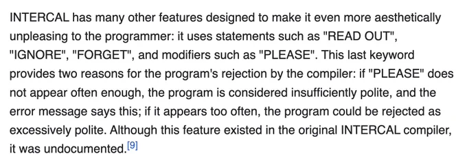 INTERCAL has many other features designed to make it even more aesthetically unpleasing to the programmer: it uses statements such as "READ OUT", "IGNORE", "FORGET", and modifiers such as "PLEASE". This last keyword provides two reasons for the program's rejection by the compiler: if "PLEASE" does not appear often enough, the program is considered insufficiently polite, and the error message says this; if it appears too often, the program could be rejected as excessively polite. Although this feature existed in the original INTERCAL compiler, it was undocumented