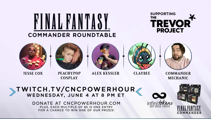Final Fantasy Commander Roundtable
Supporting the Trevor Project

Featuring:
Jesse Cox
Peachypop Cosplay
Alex Kessler
Claybee
Hosted by Commander Mechanic

Twitch.tv/cncpowerhour
Wednesday, June 4 at 8 pm ET

Donate at cncpowerhour.com 
Plus, each multiple of $5 is one entry for a chance to win one of our prizes!

Prizes:
Infinitokens prize pack
Choice of Final Fantasy commander deck