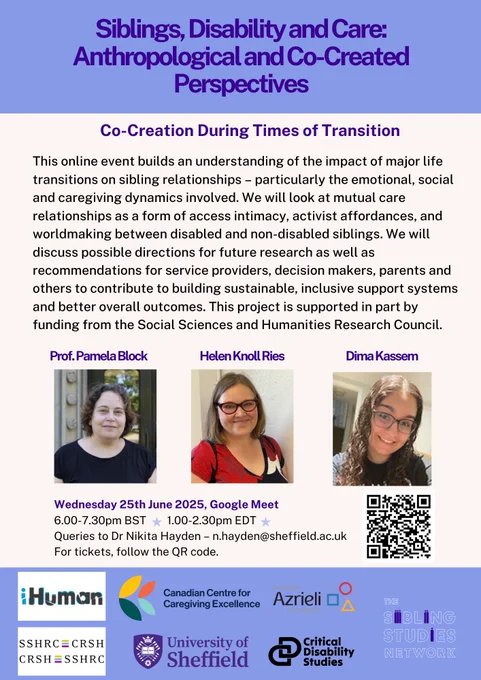 Flyer for an event as follows: 
Siblings, Disability and Care: Anthropological and Co-Created Perspectives. 
Co-Creation During Times of Transition. 
This online event builds an understanding of the impact of major life transitions on sibling relationships – particularly the emotional, social and caregiving dynamics involved. We will look at mutual care relationships as a form of access intimacy, activist affordances, and worldmaking between disabled and non-disabled siblings. We will discuss possible directions for future research as well as recommendations for service providers, decision makers, parents and others to contribute to building sustainable, inclusive support systems and better overall outcomes. This project is supported in part by funding from the Social Sciences and Humanities Research Council.
The event is on Wednesday 25th June 2025 at 6-7.30pm BST and 1-2.30. Email n.hayden@sheffield.ac.uk for information on signing up. 
