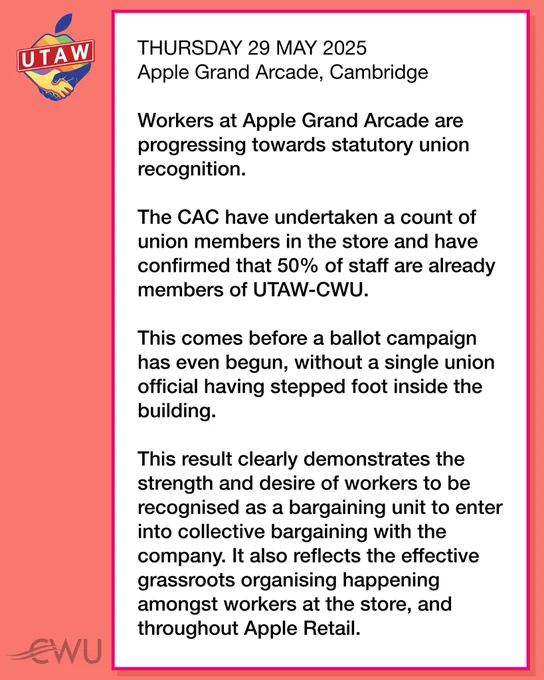THURSDAY 29 MAY 2025 - Apple Grand Arcade, Cambridge: Workers at Apple Grand Arcade are progressing towards statutory union recognition. The CAC have undertaken a count of union members in the store and have confirmed that 50% of staff are already members of UTAW-CWU. This comes before a ballot campaign has even begun, without a single union official having stepped foot inside the building. This result clearly demonstrates the strength and desire of workers to be recognised as a bargaining unit to enter into collective bargaining with the company. It also reflects the effective grassroots organising happening amongst workers at the store, and throughout Apple Retail.
