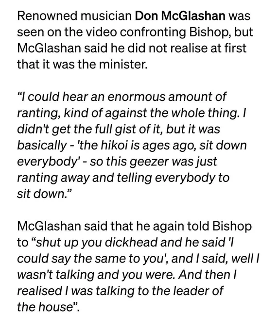Renowned musician Don McGlashan was seen on the video confronting Bishop, but McGlashan said he did not realise at first that it was the minister.

"I could hear an enormous amount of ranting, kind of against the whole thing. I didn't get the full gist of it, but it was basically - 'the hīkoi is ages ago, sit down everybody' - so this geezer was just ranting away and telling everybody to sit down," McGlashan said.

"After a while I turned to him and said 'ah shut up you dickhead' and I looked at him and I thought, oh I know that face. Then he said 'what did you say to me?'".

McGlashan said that he again told Bishop to "shut up you dickhead and he said 'I could say the same to you', and I said, well I wasn't talking and you were. And then I realised I was talking to the leader of the house".