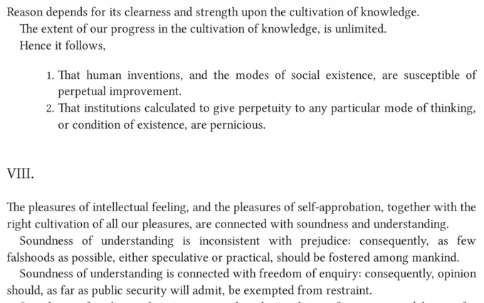 “Reason depends for its clearness and strength upon the cultivation of knowledge.
The extent of our progress in the cultivation of knowledge is unlimited.
Hence it follows,
1. That human inventions, and the modes of social existence, are susceptible of perpetual improvement.
2. That institutions calculated to give perpetuity to any particular mode of thinking, or condition of existence, are pernicious.

VIII.
The pleasures of intellectual feeling, and the pleasures of self-approbation, together with the right cultivation of all our pleasures, are connected with soundness and understanding.
Soundness of understanding is inconsistent with prejudice: consequently, as few falshoods as possible, either speculative or practical, should be fostered among mankind.
Soundness of understanding is connected with freedom of enquiry: consequently, opinion should, as far as public security will admit, be exempted from restraint.”

- William Godwin, 1993, Political and Philosophical
